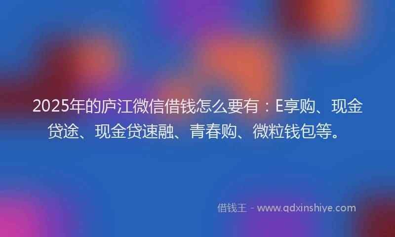 2025年的庐江微信借钱怎么要有：E享购、现金贷途、现金贷速融、青春购、微粒钱包等。