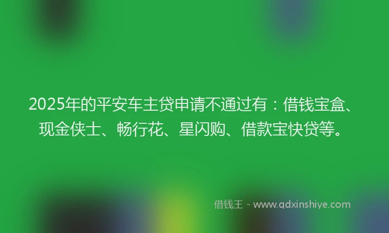 2025年的平安车主贷申请不通过有：借钱宝盒、现金侠士、畅行花、星闪购、借款宝快贷等。