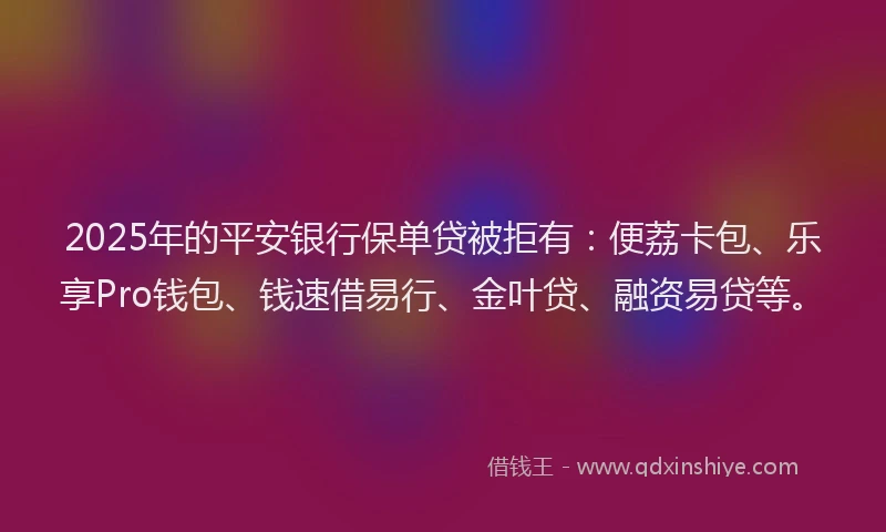 2025年的平安银行保单贷被拒有：便荔卡包、乐享Pro钱包、钱速借易行、金叶贷、融资易贷等。