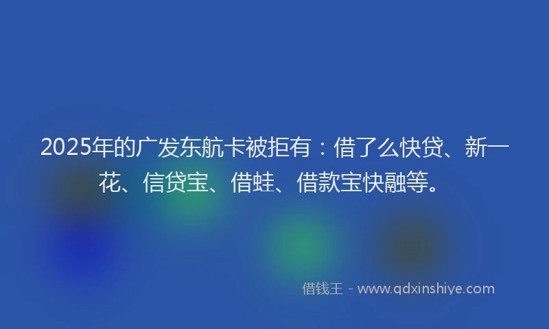 2025年的广发东航卡被拒有：借了么快贷、新一花、信贷宝、借蛙、借款宝快融等。