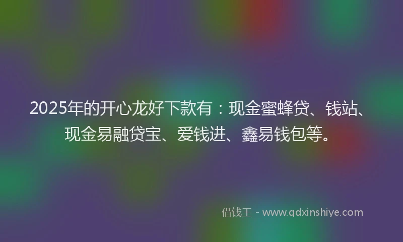2025年的开心龙好下款有：现金蜜蜂贷、钱站、现金易融贷宝、爱钱进、鑫易钱包等。