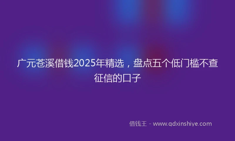 广元苍溪借钱2025年精选，盘点五个低门槛不查征信的口子