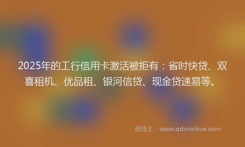 2025年的工行信用卡激活被拒有：省时快贷、双喜租机、优品租、银河信贷、现金贷速易等。