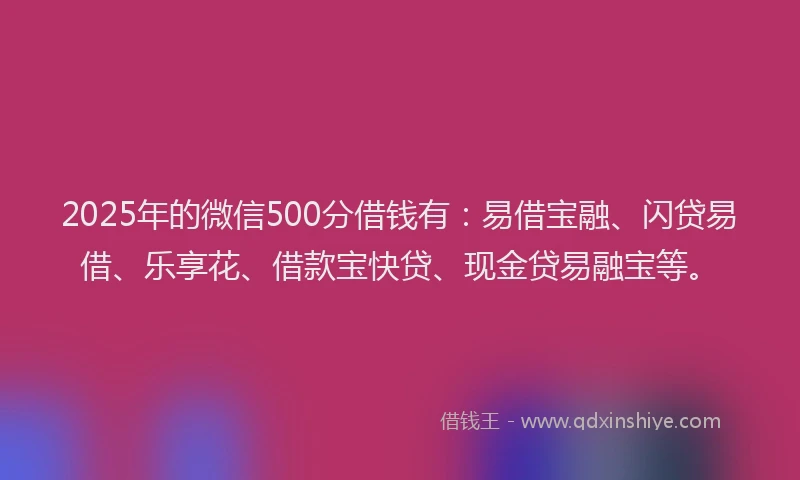 2025年的微信500分借钱有：易借宝融、闪贷易借、乐享花、借款宝快贷、现金贷易融宝等。