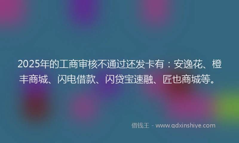 2025年的工商审核不通过还发卡有：安逸花、橙丰商城、闪电借款、闪贷宝速融、匠也商城等。