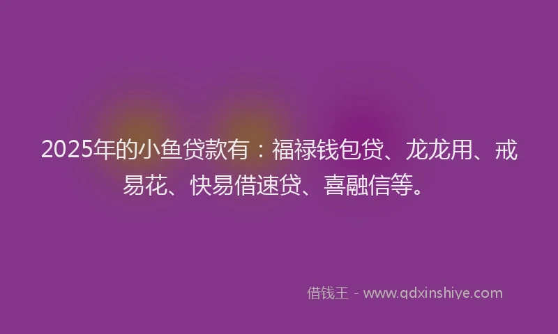 2025年的小鱼贷款有：福禄钱包贷、龙龙用、戒易花、快易借速贷、喜融信等。