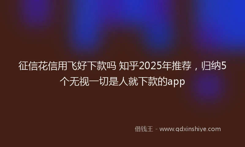 征信花信用飞好下款吗 知乎2025年推荐，归纳5个无视一切是人就下款的app