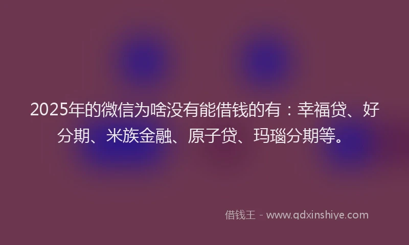 2025年的微信为啥没有能借钱的有：幸福贷、好分期、米族金融、原子贷、玛瑙分期等。