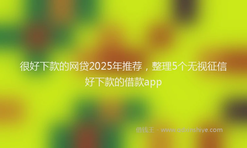 很好下款的网贷2025年推荐，整理5个无视征信好下款的借款app