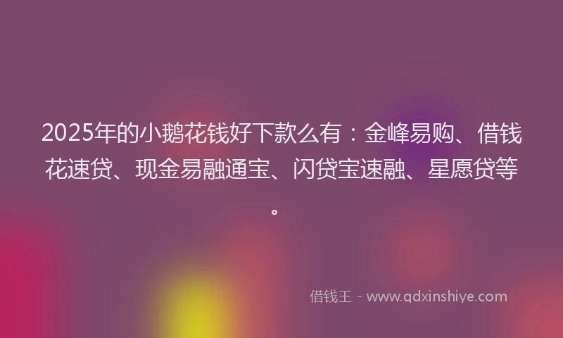 2025年的小鹅花钱好下款么有：金峰易购、借钱花速贷、现金易融通宝、闪贷宝速融、星愿贷等。