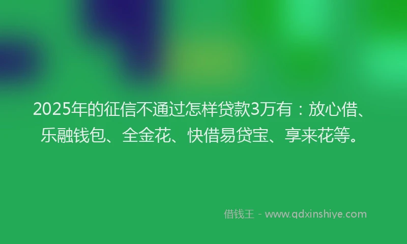 2025年的征信不通过怎样贷款3万有：放心借、乐融钱包、全金花、快借易贷宝、享来花等。