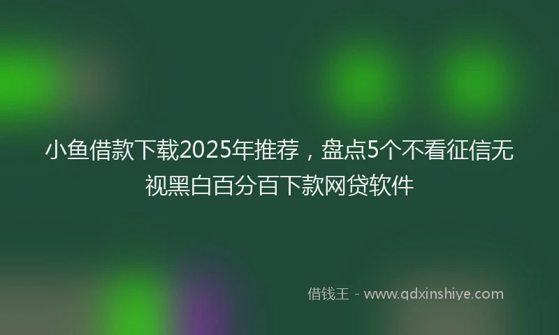 小鱼借款下载2025年推荐，盘点5个不看征信无视黑白百分百下款网贷软件