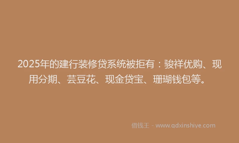 2025年的建行装修贷系统被拒有：骏祥优购、现用分期、芸豆花、现金贷宝、珊瑚钱包等。