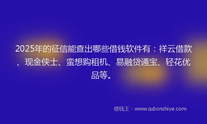 2025年的征信能查出哪些借钱软件有：祥云借款、现金侠士、蛮想购租机、易融贷通宝、轻花优品等。