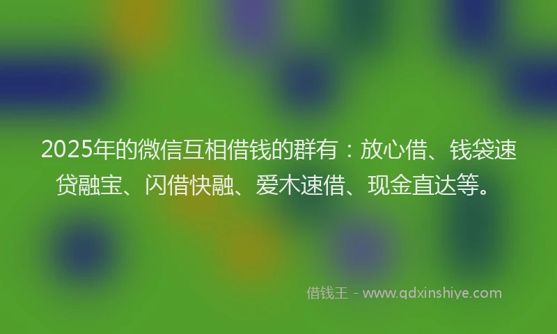 2025年的微信互相借钱的群有：放心借、钱袋速贷融宝、闪借快融、爱木速借、现金直达等。