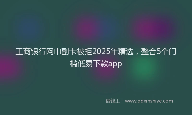 工商银行网申副卡被拒2025年精选，整合5个门槛低易下款app