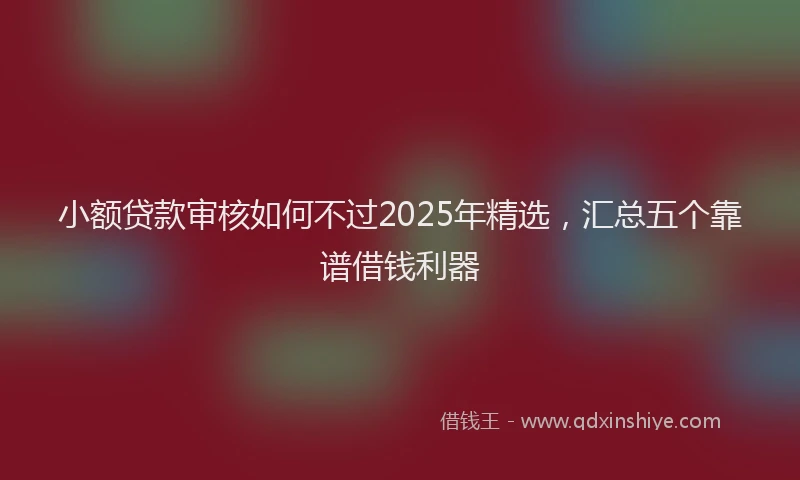 小额贷款审核如何不过2025年精选，汇总五个靠谱借钱利器