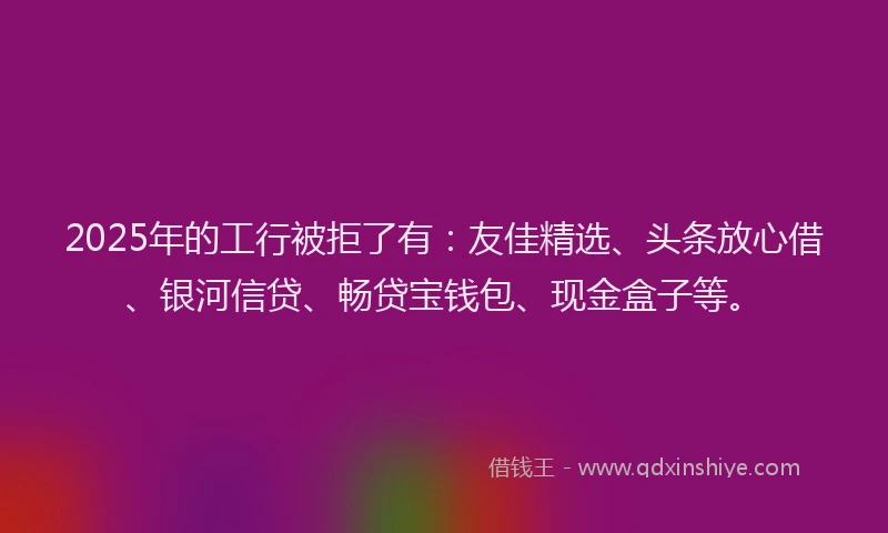 2025年的工行被拒了有：友佳精选、头条放心借、银河信贷、畅贷宝钱包、现金盒子等。