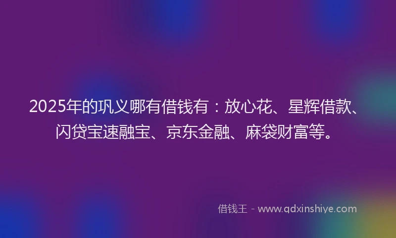 2025年的巩义哪有借钱有：放心花、星辉借款、闪贷宝速融宝、京东金融、麻袋财富等。