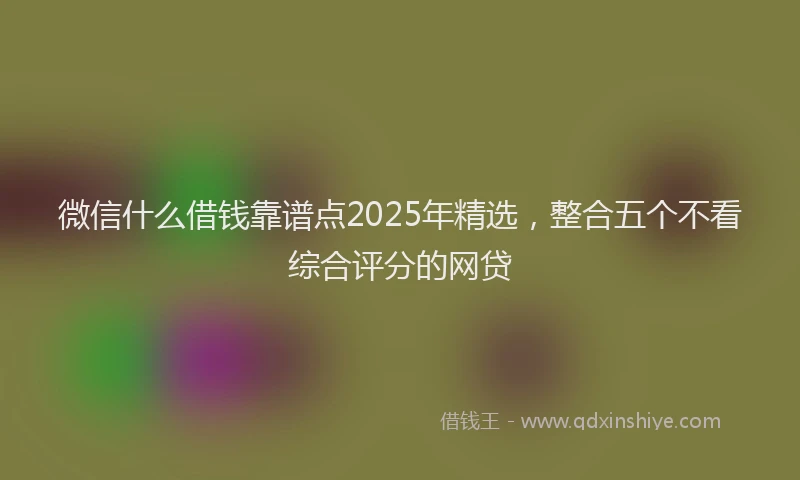 微信什么借钱靠谱点2025年精选，整合五个不看综合评分的网贷