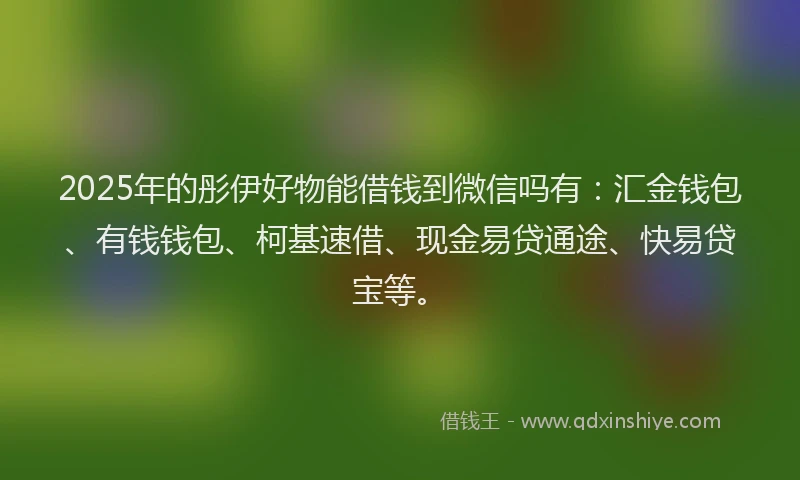 2025年的彤伊好物能借钱到微信吗有：汇金钱包、有钱钱包、柯基速借、现金易贷通途、快易贷宝等。