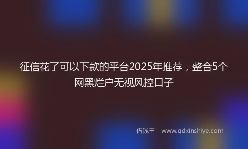 征信花了可以下款的平台2025年推荐，整合5个网黑烂户无视风控口子