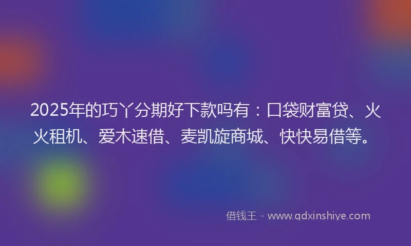 2025年的巧丫分期好下款吗有：口袋财富贷、火火租机、爱木速借、麦凯旋商城、快快易借等。