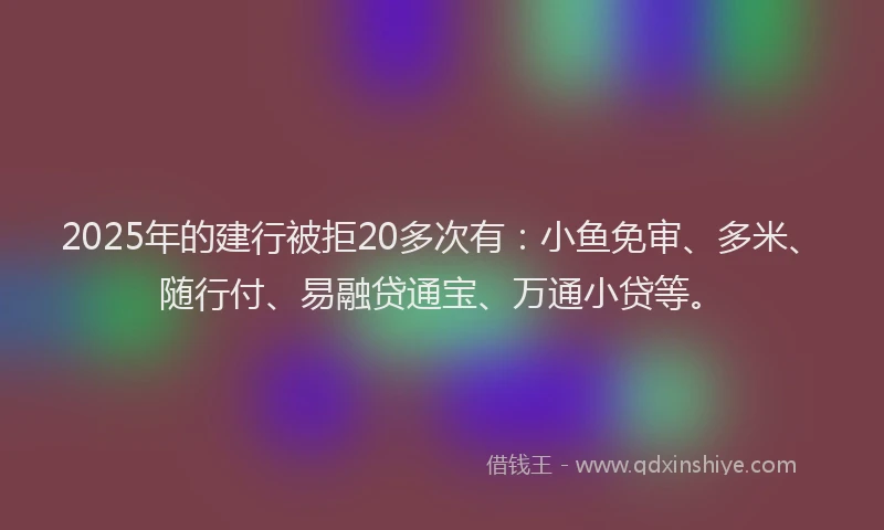 2025年的建行被拒20多次有：小鱼免审、多米、随行付、易融贷通宝、万通小贷等。