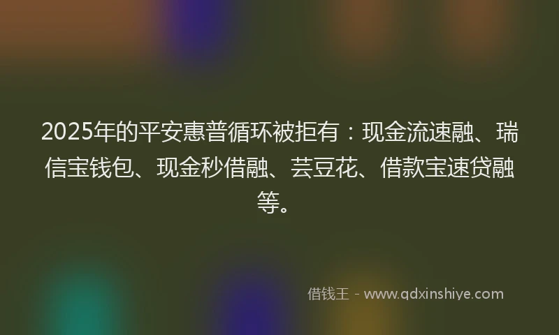 2025年的平安惠普循环被拒有：现金流速融、瑞信宝钱包、现金秒借融、芸豆花、借款宝速贷融等。
