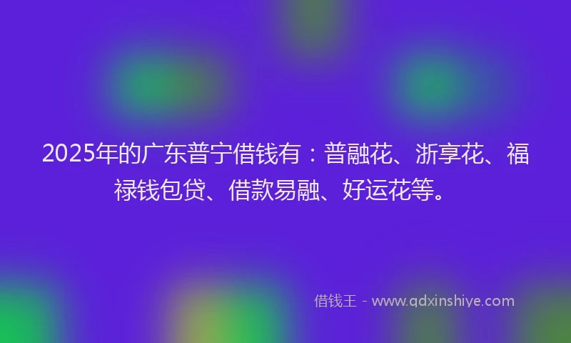 2025年的广东普宁借钱有：普融花、浙享花、福禄钱包贷、借款易融、好运花等。