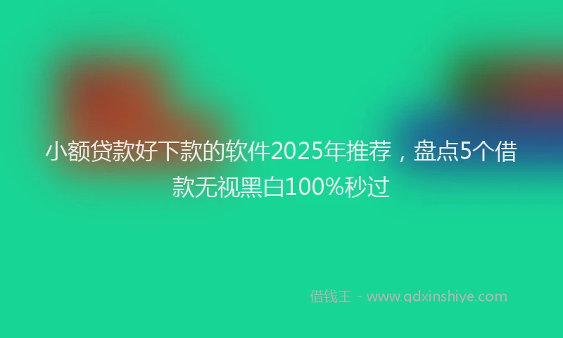 小额贷款好下款的软件2025年推荐，盘点5个借款无视黑白100%秒过