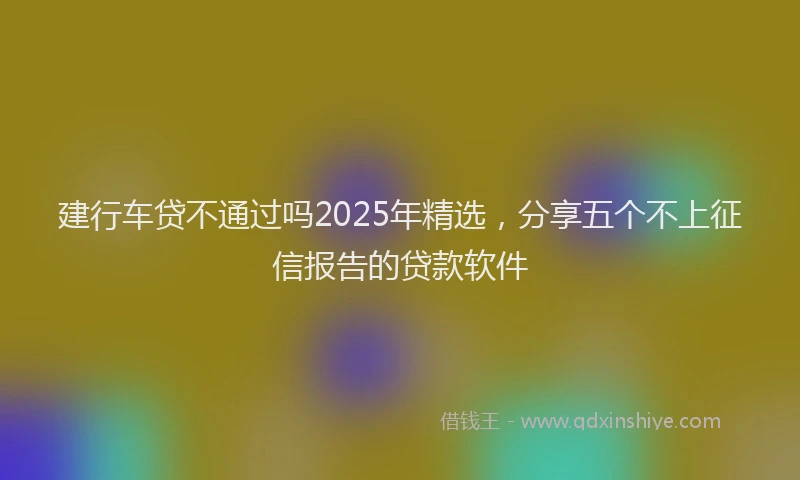 建行车贷不通过吗2025年精选，分享五个不上征信报告的贷款软件