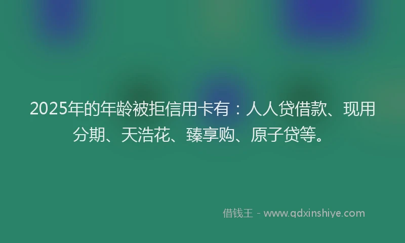 2025年的年龄被拒信用卡有：人人贷借款、现用分期、天浩花、臻享购、原子贷等。