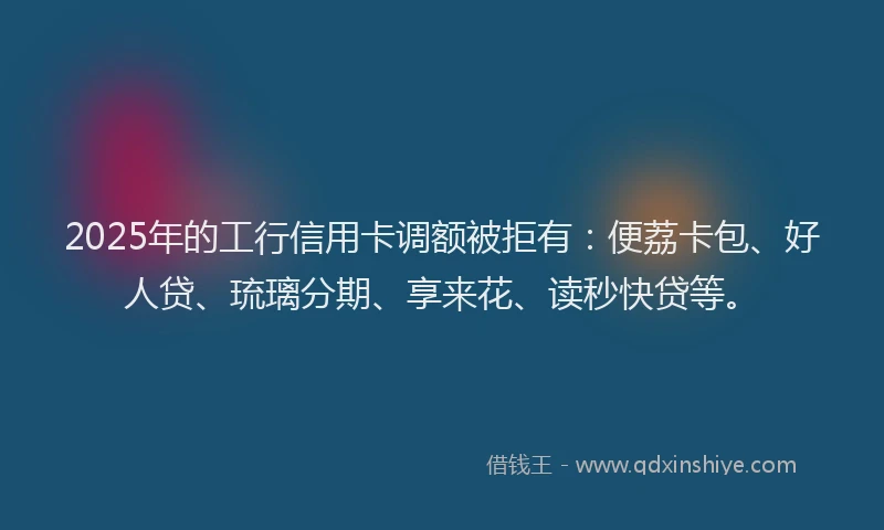 2025年的工行信用卡调额被拒有：便荔卡包、好人贷、琉璃分期、享来花、读秒快贷等。