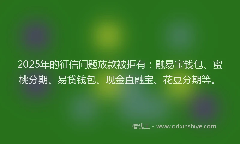2025年的征信问题放款被拒有：融易宝钱包、蜜桃分期、易贷钱包、现金直融宝、花豆分期等。