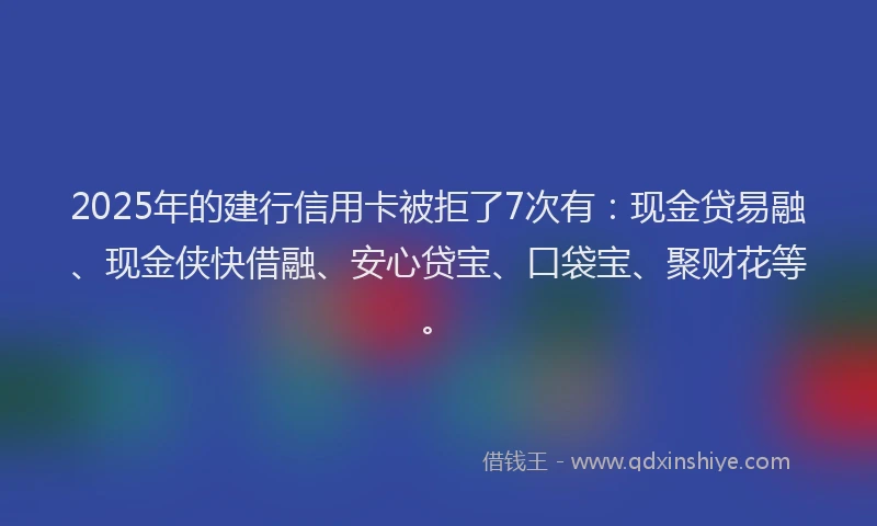 2025年的建行信用卡被拒了7次有：现金贷易融、现金侠快借融、安心贷宝、口袋宝、聚财花等。