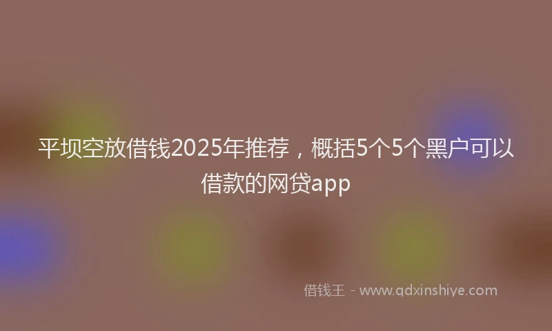 平坝空放借钱2025年推荐，概括5个5个黑户可以借款的网贷app