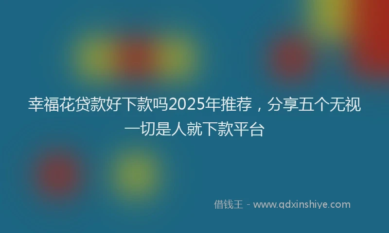 幸福花贷款好下款吗2025年推荐，分享五个无视一切是人就下款平台