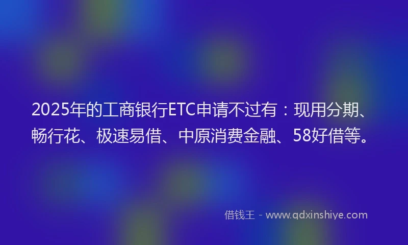 2025年的工商银行ETC申请不过有：现用分期、畅行花、极速易借、中原消费金融、58好借等。