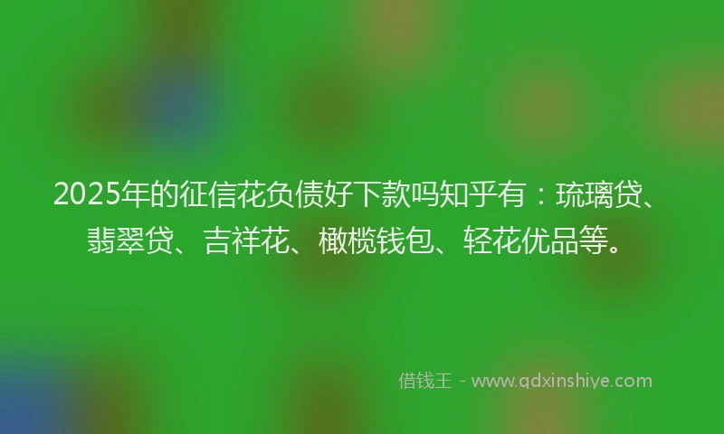 2025年的征信花负债好下款吗知乎有：琉璃贷、翡翠贷、吉祥花、橄榄钱包、轻花优品等。