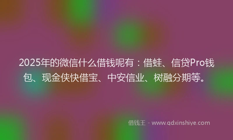 2025年的微信什么借钱呢有：借蛙、信贷Pro钱包、现金侠快借宝、中安信业、树融分期等。