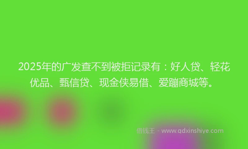 2025年的广发查不到被拒记录有：好人贷、轻花优品、甄信贷、现金侠易借、爱蹦商城等。
