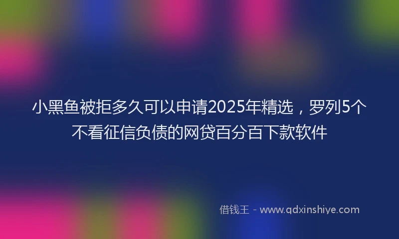 小黑鱼被拒多久可以申请2025年精选，罗列5个不看征信负债的网贷百分百下款软件
