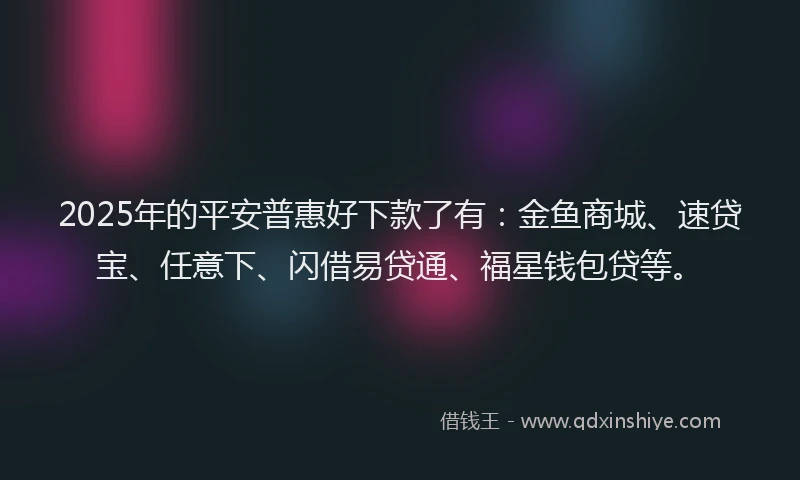 2025年的平安普惠好下款了有：金鱼商城、速贷宝、任意下、闪借易贷通、福星钱包贷等。