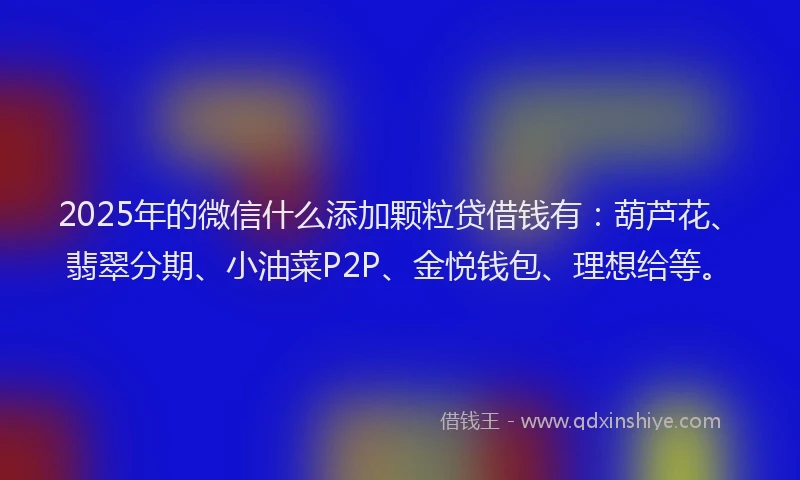 2025年的微信什么添加颗粒贷借钱有：葫芦花、翡翠分期、小油菜P2P、金悦钱包、理想给等。
