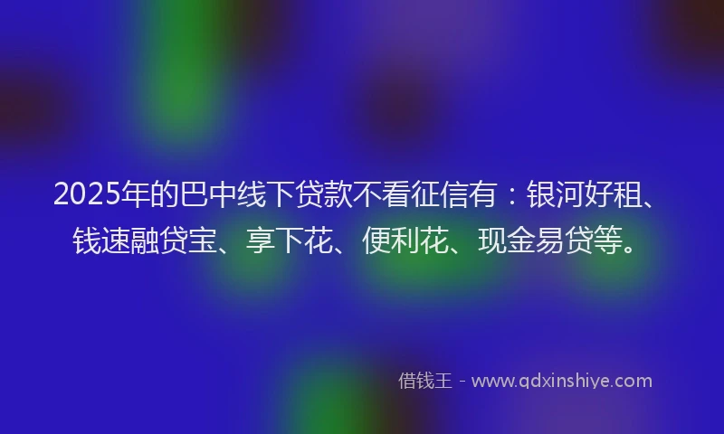 2025年的巴中线下贷款不看征信有：银河好租、钱速融贷宝、享下花、便利花、现金易贷等。