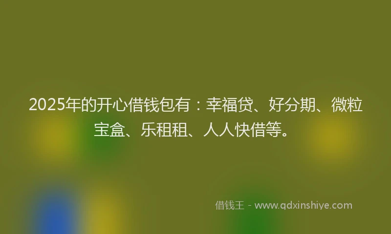 2025年的开心借钱包有：幸福贷、好分期、微粒宝盒、乐租租、人人快借等。