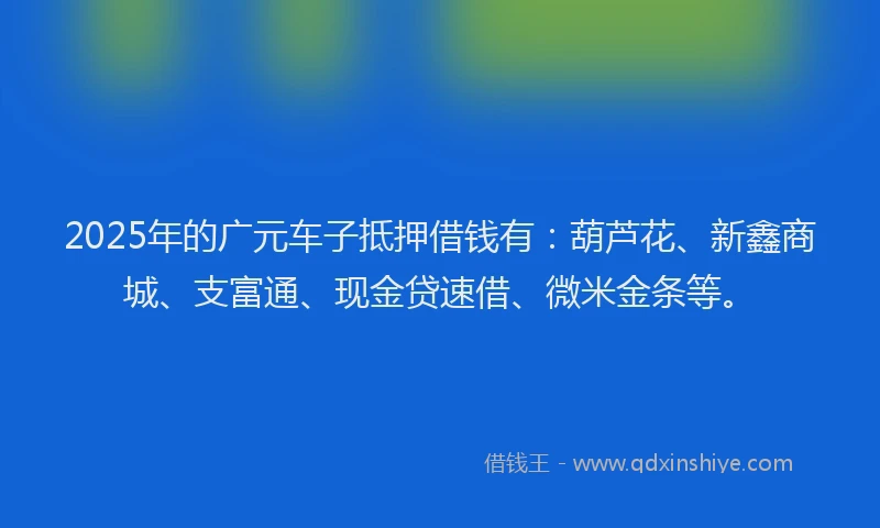 2025年的广元车子抵押借钱有：葫芦花、新鑫商城、支富通、现金贷速借、微米金条等。