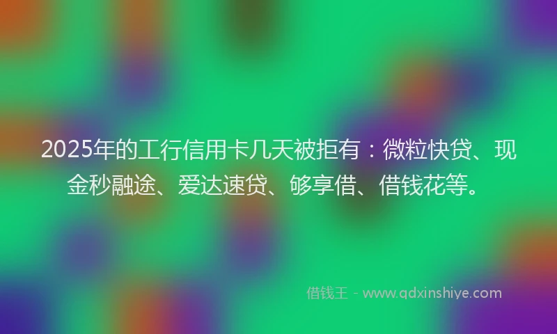 2025年的工行信用卡几天被拒有：微粒快贷、现金秒融途、爱达速贷、够享借、借钱花等。