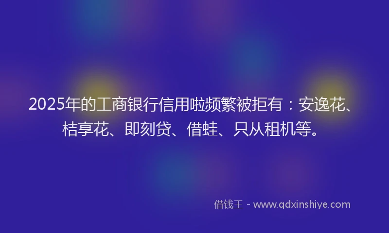 2025年的工商银行信用啦频繁被拒有：安逸花、桔享花、即刻贷、借蛙、只从租机等。